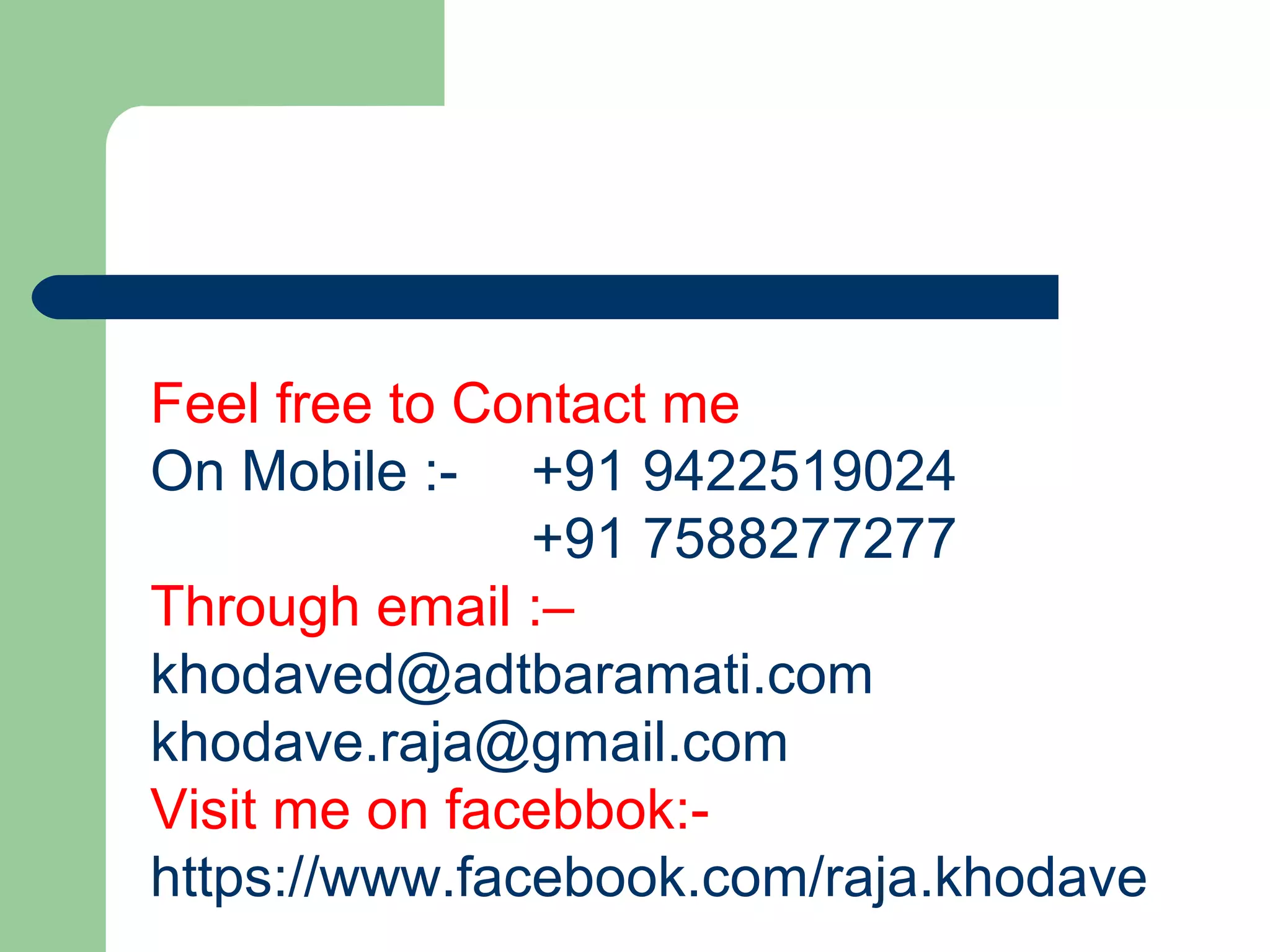 Feel free to Contact me
On Mobile :- +91 9422519024
+91 7588277277
Through email :–
khodaved@adtbaramati.com
khodave.raja@gmail.com
Visit me on facebbok:-
https://www.facebook.com/raja.khodave
 