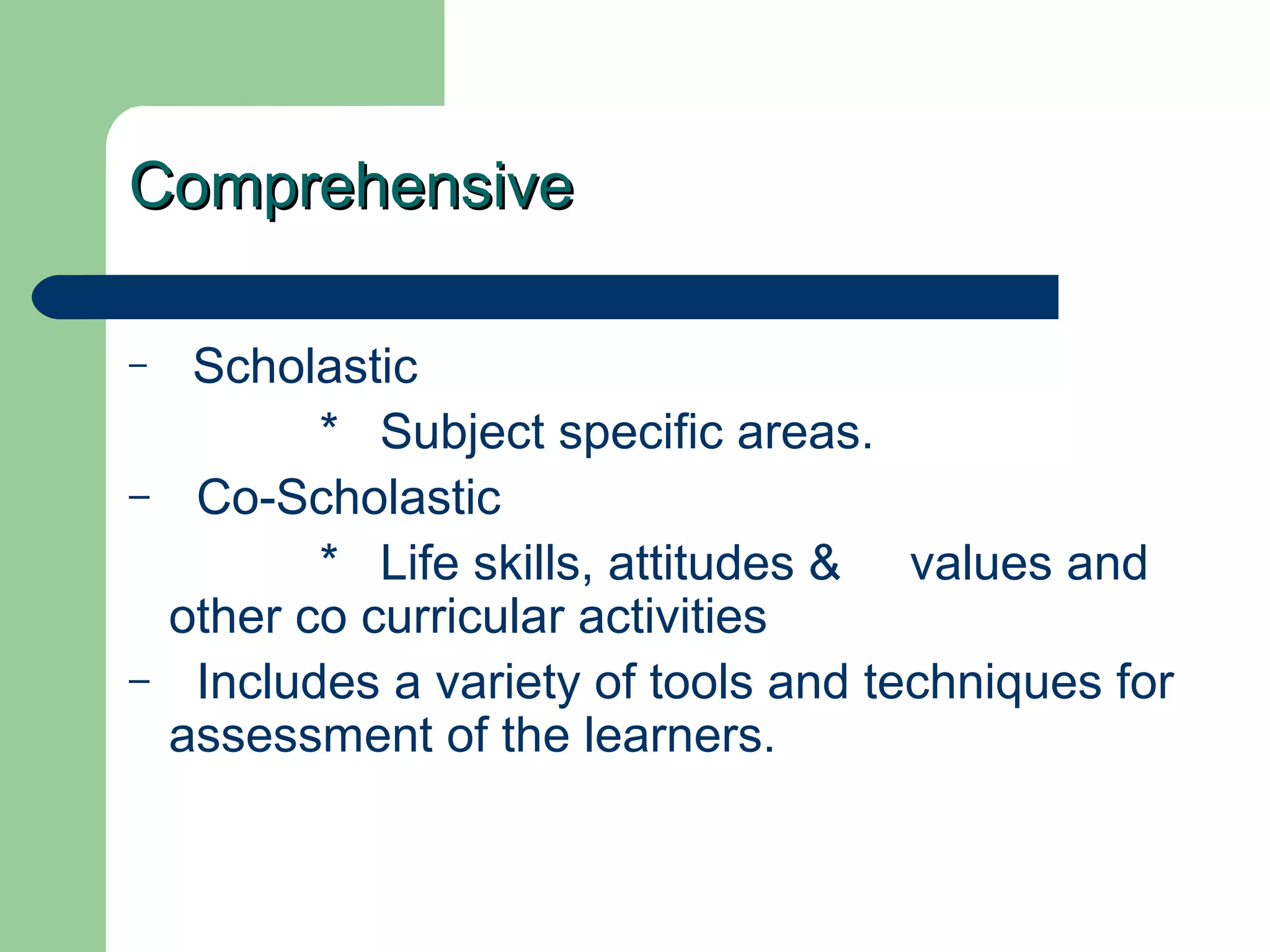 ComprehensiveComprehensive
– Scholastic
* Subject specific areas.
– Co-Scholastic
* Life skills, attitudes & values and
other co curricular activities
– Includes a variety of tools and techniques for
assessment of the learners.
 