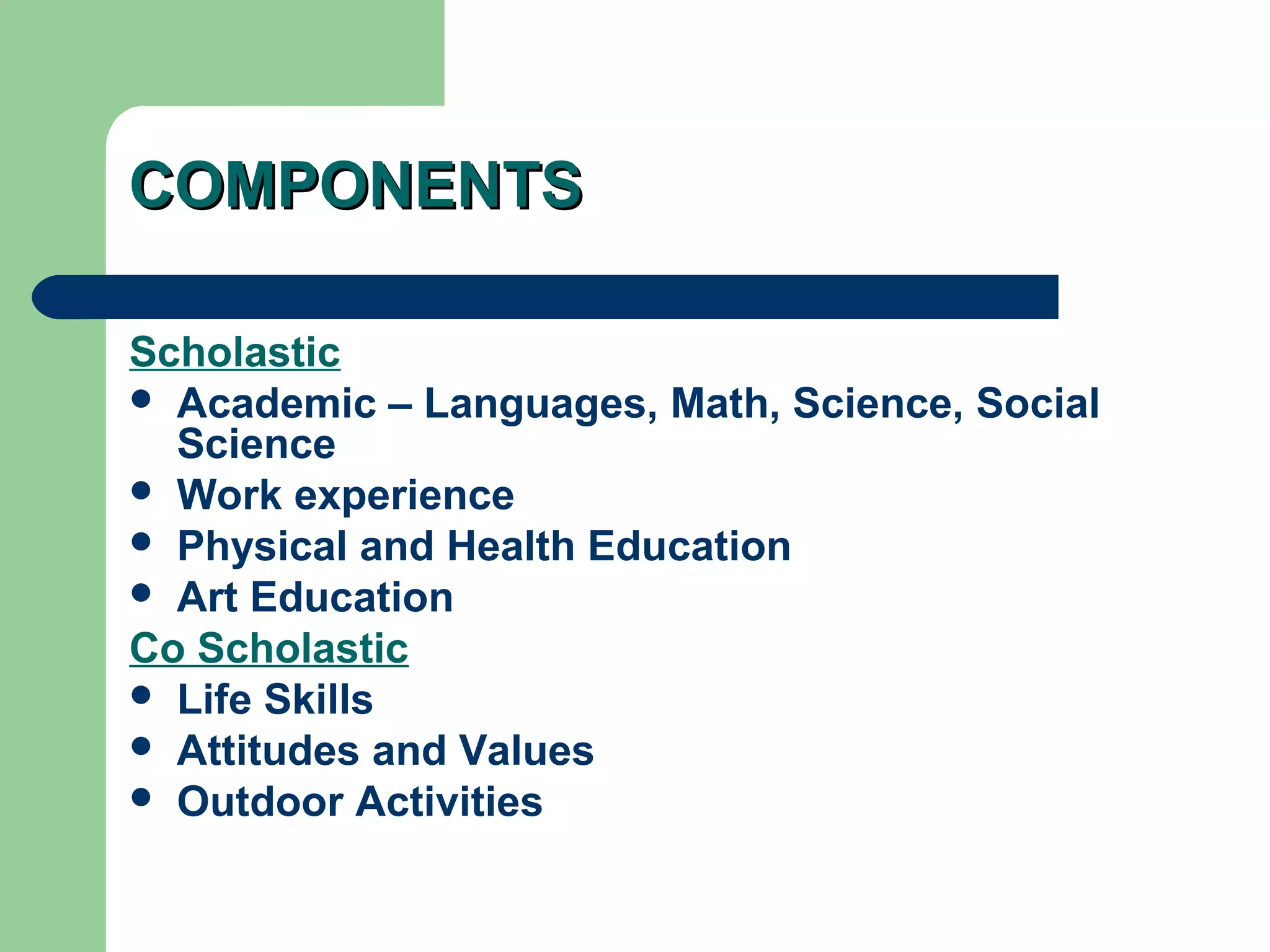 COMPONENTSCOMPONENTS
Scholastic
 Academic – Languages, Math, Science, Social
Science
 Work experience
 Physical and Health Education
 Art Education
Co Scholastic
 Life Skills
 Attitudes and Values
 Outdoor Activities
 