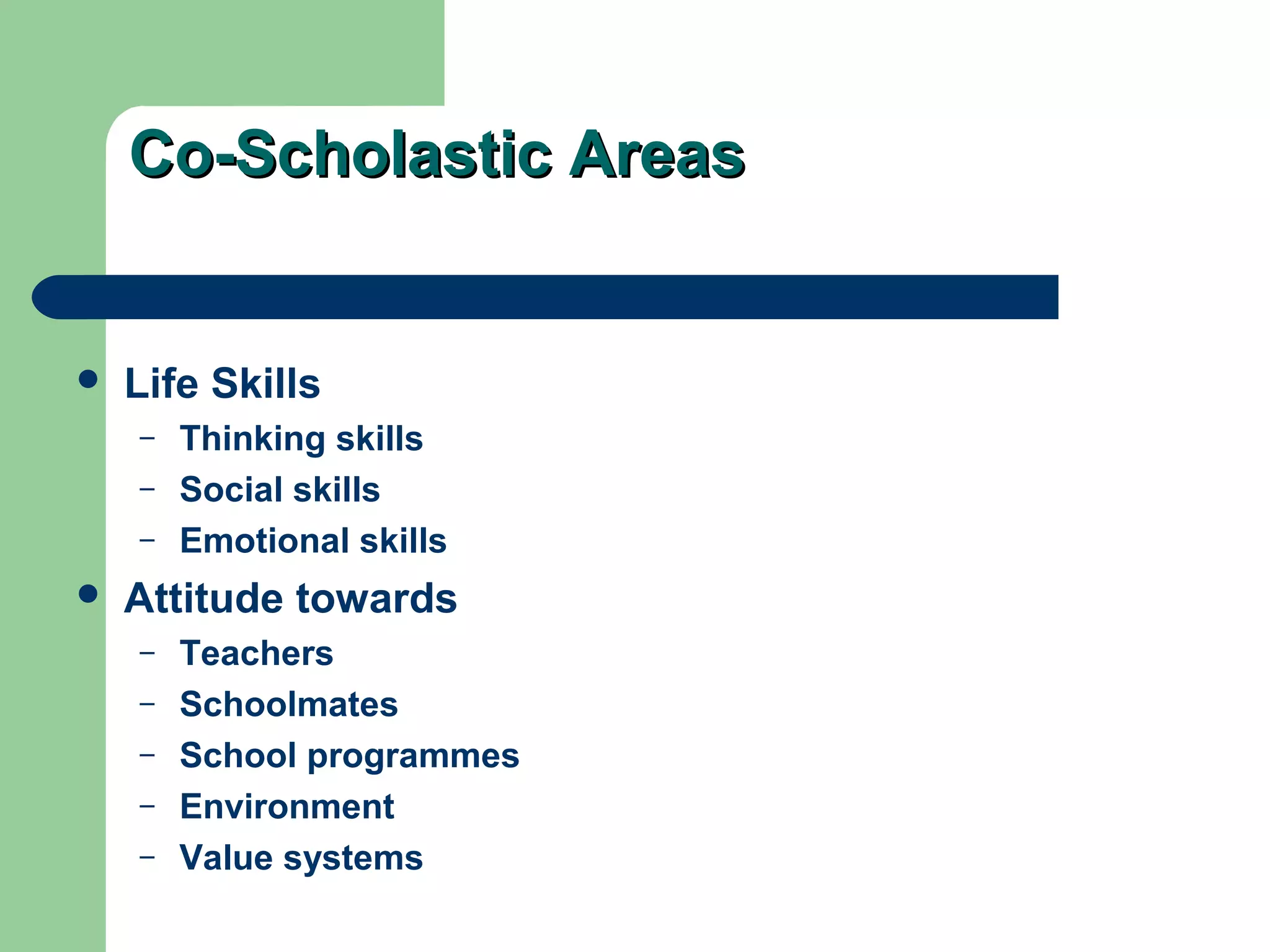 Co-Scholastic AreasCo-Scholastic Areas
 Life Skills
– Thinking skills
– Social skills
– Emotional skills
 Attitude towards
– Teachers
– Schoolmates
– School programmes
– Environment
– Value systems
 
