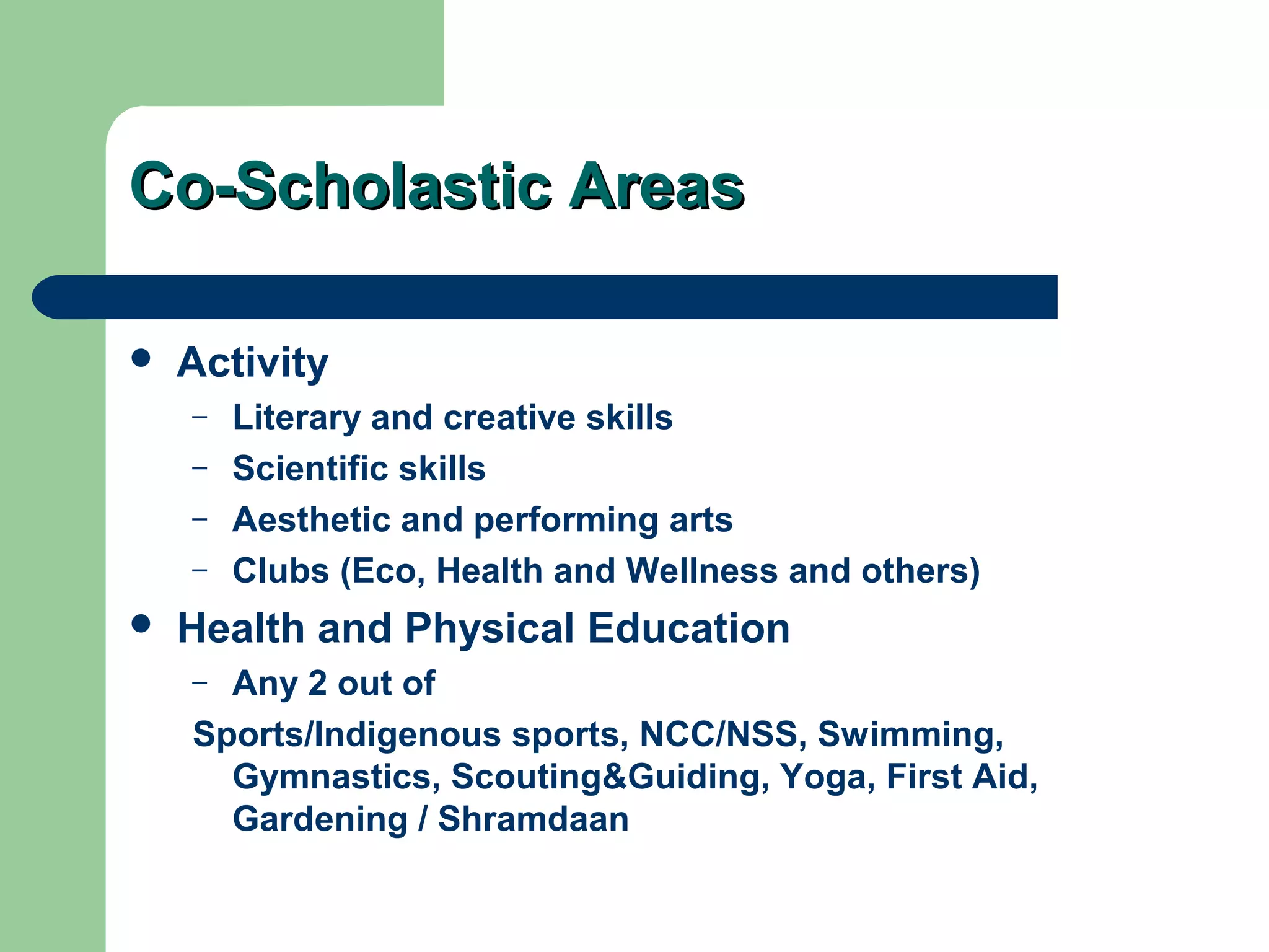 Co-Scholastic AreasCo-Scholastic Areas
 Activity
– Literary and creative skills
– Scientific skills
– Aesthetic and performing arts
– Clubs (Eco, Health and Wellness and others)
 Health and Physical Education
– Any 2 out of
Sports/Indigenous sports, NCC/NSS, Swimming,
Gymnastics, Scouting&Guiding, Yoga, First Aid,
Gardening / Shramdaan
 