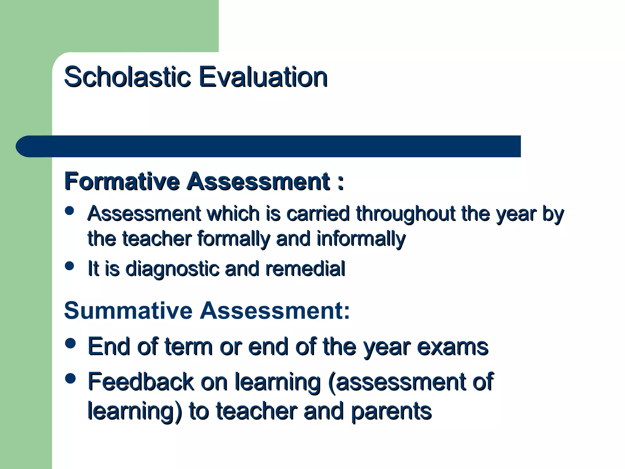 ScholasticScholastic EvaluationEvaluation
Formative Assessment :Formative Assessment :
 Assessment which is carried throughout the year byAssessment which is carried throughout the year by
the teacher formally and informallythe teacher formally and informally
 It is diagnostic and remedialIt is diagnostic and remedial
Summative Assessment:
 End of term or end of the year examsEnd of term or end of the year exams
 Feedback on learning (assessment ofFeedback on learning (assessment of
learning) to teacher and parentslearning) to teacher and parents
 