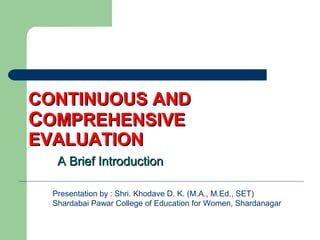 CONTINUOUS ANDCONTINUOUS AND
CCOMPREHENSIVEOMPREHENSIVE
EVALUATIONEVALUATION
A Brief IntroductionA Brief Introduction
Presentation by : Shri. Khodave D. K. (M.A., M.Ed., SET)
Shardabai Pawar College of Education for Women, Shardanagar
 