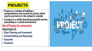PROJECTS
• Project is a method of building a
comprehensive unit around an activity which
may be carried on in the school or outside.
• A project is a whole hearted purposeful activity
proceeding in a social environment.
Use of Projects for assessment:
Assessment of:
• Clear Planning and framework
• Critical thinking and Reasoning
• Execution
• Creativity
 