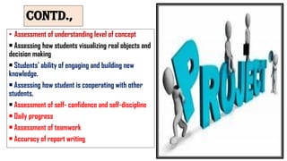 Contd.,
• Assessment of understanding level of concept
• Assessing how students visualizing real objects and
decision making
• Students’ ability of engaging and building new
knowledge.
• Assessing how student is cooperating with other
students.
• Assessment of self- confidence and self-discipline
• Daily progress
• Assessment of teamwork
• Accuracy of report writing
 