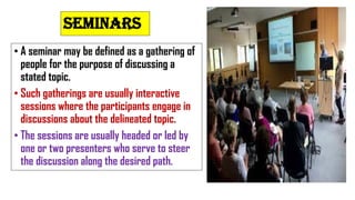 SEMINARS
• A seminar may be defined as a gathering of
people for the purpose of discussing a
stated topic.
• Such gatherings are usually interactive
sessions where the participants engage in
discussions about the delineated topic.
• The sessions are usually headed or led by
one or two presenters who serve to steer
the discussion along the desired path.
 