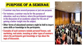 Purpose of a seminar
• A seminar may have several purposes or just one purpose.
• For instance, a seminar may be for the purpose of
education, such as a lecture, where the participants engage
in the discussion of an academic subject for the aim of
gaining a better insight into the subject.
• Other forms of educational seminars might be held to impart
some skills or knowledge to the participants.
• Examples of such seminars include personal finance, web
marketing, real estate, investing or other types of seminars
where the participants gain knowledge or tips about the
topic of discussion.
 