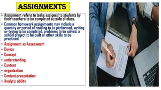 ASSIGNMENTS
• Assignment refers to tasks assigned to students by
their teachers to be completed outside of class.
• Common homework assignments may include a
quantity or period of reading to be performed, writing
or typing to be completed, problems to be solved, a
school project to be built or other skills to be
practiced.
• Assignment as Assessment
• Device
• Concept
• understanding
• Content
• organization
• Content presentation
• Analytic ability
 