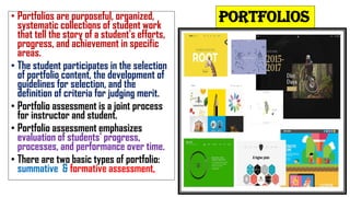 PORTFOLIOS
• Portfolios are purposeful, organized,
systematic collections of student work
that tell the story of a student's efforts,
progress, and achievement in specific
areas.
• The student participates in the selection
of portfolio content, the development of
guidelines for selection, and the
definition of criteria for judging merit.
• Portfolio assessment is a joint process
for instructor and student.
• Portfolio assessment emphasizes
evaluation of students' progress,
processes, and performance over time.
• There are two basic types of portfolio:
summative & formative assessment,
 