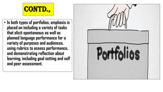 Contd.,
• In both types of portfolios, emphasis is
placed on including a variety of tasks
that elicit spontaneous as well as
planned language performance for a
variety of purposes and audiences,
using rubrics to assess performance,
and demonstrating reflection about
learning, including goal setting and self
and peer assessment.
 