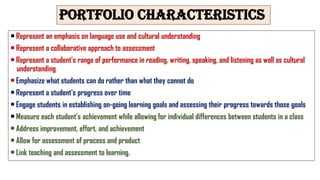 Portfolio characteristics
• Represent an emphasis on language use and cultural understanding
• Represent a collaborative approach to assessment
• Represent a student's range of performance in reading, writing, speaking, and listening as well as cultural
understanding
• Emphasize what students can do rather than what they cannot do
• Represent a student's progress over time
• Engage students in establishing on-going learning goals and assessing their progress towards those goals
• Measure each student's achievement while allowing for individual differences between students in a class
• Address improvement, effort, and achievement
• Allow for assessment of process and product
• Link teaching and assessment to learning.
 
