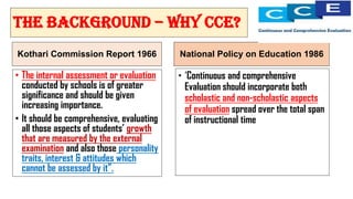Kothari Commission Report 1966
• The internal assessment or evaluation
conducted by schools is of greater
significance and should be given
increasing importance.
• It should be comprehensive, evaluating
all those aspects of students’ growth
that are measured by the external
examination and also those personality
traits, interest & attitudes which
cannot be assessed by it”.
National Policy on Education 1986
• ‘Continuous and comprehensive
Evaluation should incorporate both
scholastic and non-scholastic aspects
of evaluation spread over the total span
of instructional time
THE BACKGROUND – why cce?
 