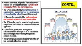 Contd.,
• In some countries, all grades from all current
classes are averaged to create a Grade Point
Average (GPA) for the marking period.
• The GPA is calculated by taking the number of
grade points a student earned in a given period
of time of middle school through high school.
• GPAs are also calculated for undergraduate
and graduate students in most universities.
• The GPA can be used by potential employers or
educational institutions to assess and compare
applicants.
• A cumulative grade point average is a
calculation of the average of all of a student's
total earned points divided by the possible
amount of points.
• This grading system calculates for all of his or
her complete education career.
 