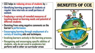 Benefits of cce
• CCE helps in reducing stress of students by :–
• Identifying learning progress of students at
regular time intervals on small portions of
content.
• Employing a variety of remedial measures of
teaching based on learning needs and potential of
different students.
• Desisting from using negative comments on the
learner’s performance.
• Encouraging learning through employment of a
variety of teaching aids and techniques.
• Involving learners actively in the learning process.
• Recognizing and encouraging specific abilities of
students, who do not excel in academics but
perform well in other co-curricular areas
 