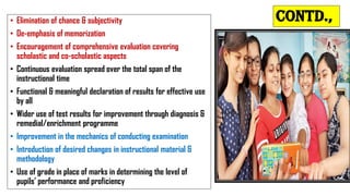 Contd.,
• Elimination of chance & subjectivity
• De-emphasis of memorization
• Encouragement of comprehensive evaluation covering
scholastic and co-scholastic aspects
• Continuous evaluation spread over the total span of the
instructional time
• Functional & meaningful declaration of results for effective use
by all
• Wider use of test results for improvement through diagnosis &
remedial/enrichment programme
• Improvement in the mechanics of conducting examination
• Introduction of desired changes in instructional material &
methodology
• Use of grade in place of marks in determining the level of
pupils’ performance and proficiency
 