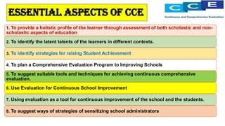 Essential aspects of cce
1. To provide a holistic profile of the learner through assessment of both scholastic and non-
scholastic aspects of education
2. To identify the latent talents of the learners in different contexts.
3. To identify strategies for raising Student Achievement
4. To plan a Comprehensive Evaluation Program to Improving Schools
5. To suggest suitable tools and techniques for achieving continuous comprehensive
evaluation.
6. Use Evaluation for Continuous School Improvement
7. Using evaluation as a tool for continuous improvement of the school and the students.
8. To suggest ways of strategies of sensitizing school administrators
 