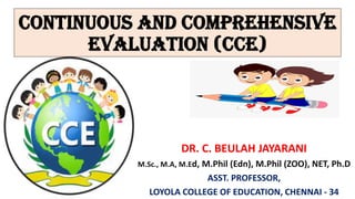 CONTINUOUS AND COMPREHENSIVE
EVALUATION (CCE)
DR. C. BEULAH JAYARANI
M.Sc., M.A, M.Ed, M.Phil (Edn), M.Phil (ZOO), NET, Ph.D
ASST. PROFESSOR,
LOYOLA COLLEGE OF EDUCATION, CHENNAI - 34
 