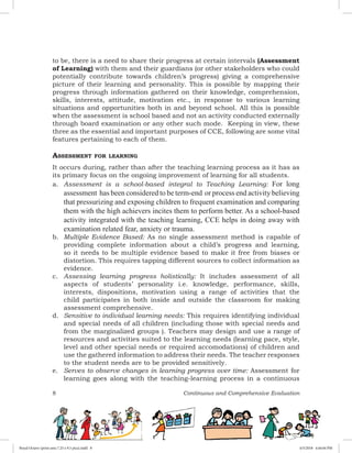 8 Continuous and Comprehensive Evaluation
to be, there is a need to share their progress at certain intervals (Assessment
of Learning) with them and their guardians (or other stakeholders who could
potentially contribute towards children’s progress) giving a comprehensive
picture of their learning and personality. This is possible by mapping their
progress through information gathered on their knowledge, comprehension,
skills, interests, attitude, motivation etc., in response to various learning
situations and opportunities both in and beyond school. All this is possible
when the assessment is school based and not an activity conducted externally
through board examination or any other such mode. Keeping in view, these
three as the essential and important purposes of CCE, following are some vital
features pertaining to each of them.
Assessment for learning
It occurs during, rather than after the teaching learning process as it has as
its primary focus on the ongoing improvement of learning for all students.
a.	 Assessment is a school-based integral to Teaching Learning: For long
assessment has been considered to be term-end or process end activity believing
that pressurizing and exposing children to frequent examination and comparing
them with the high achievers incites them to perform better. As a school-based
activity integrated with the teaching learning, CCE helps in doing away with
examination related fear, anxiety or trauma.
b.	 Multiple Evidence Based: As no single assessment method is capable of
providing complete information about a child’s progress and learning,
so it needs to be multiple evidence based to make it free from biases or
distortion. This requires tapping different sources to collect information as
evidence.
c.	 Assessing learning progress holistically: It includes assessment of all
aspects of students’ personality i.e. knowledge, performance, skills,
interests, dispositions, motivation using a range of activities that the
child participates in both inside and outside the classroom for making
assessment comprehensive.
d.	 Sensitive to individual learning needs: This requires identifying individual
and special needs of all children (including those with special needs and
from the marginalized groups ). Teachers may design and use a range of
resources and activities suited to the learning needs (learning pace, style,
level and other special needs or required accomodations) of children and
use the gathered information to address their needs. The teacher responses
to the student needs are to be provided sensitively.
e. 	 Serves to observe changes in learning progress over time: Assessment for
learning goes along with the teaching-learning process in a continuous
Royal Octavo (print area 7.25 x 9.5 pica).indd 8 4/5/2018 4:44:04 PM
 