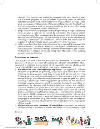 Section 1 9
manner. The manner and modalities, however, may vary. Teachers map
the students’ progress on the processes of learning based on evidence
collected using information from individual or group tasks through self or
peer assessments. Observations of changes taking place in the children’s
learning progress are made on a continuous basis that are recorded as per
the needs to develop the profiles of children.
f.	 Helps teacher review and modify the teaching learning: It helps the teacher
to probe what a child can or cannot do and explore the reasons behind
the learning gaps. After understanding the students, their level of learning
and the reason behind gaps, the teacher may adopt or adapt her teaching
learning to intertwine this correctional review with the instruction to
regulate it to help children progress and improve their learning.
g.	 Addressing Learning Gaps: After observing the gaps and determining the
possible causes, the teacher needs to build logical connections between
the existing and the new knowledge. This requires teachers to give children
feedback that is specific, timely and clearly stated to scaffold their learning
so as to improve it further.
Assessment as Learning
CCE may not be seen as the sole responsibility of teachers. It reduces their
burden as it places the onus of learning on different stakeholders, thus,
making it a collective responsibility of all especially parents, children and
teachers in addition to the principal, head teacher and others.
a.	 Collaborative and Participatory approach: The approach involves
students as partners in planning, transaction and assessment of the
teaching learning process and thus involves both giving and receiving
feedback by both students and teachers. It fosters healthy teacher-pupil
and pupil-pupil relationships through teacher supported, peer and group
learning. It encourages active engagement of students in the process of
teaching learning and assessment to enhance learning by providing an
opportunity for dialogue and feedback between teacher and student.
Involving children by giving more and more opportunities in planning,
conducting and evaluating different tasks helps build skills of self and
peer assessment among them which in turn, reduces teachers’ burden to a
large extent. Children facilitate them by taking responsibility of assessing
their own work, their peers’ work and promote collaborative learning by
helping each other learn. Help from parents or guardians can be sought in
this process as they can also contribute meaningfully towards the progress
of their wards.
b.	 Helps children seek resources of knowledge: Assessment as learning
builds capacity of students to absorb new ideas and place them in larger
Royal Octavo (print area 7.25 x 9.5 pica).indd 9 4/5/2018 4:44:04 PM
 