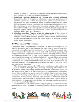 Section 1 11
criteria to arrive at a decision or judgment on extent of student learning
with reference to curricular aims and objectives.
c.	 Reporting without Labeling or Comparison among children:
Evaluation, often is thought as labeling or comparing performance of
children against one another through marks, grades or any other means
by pointing out their weaknesses, which only humiliates them and lowers
their self-esteem. Instead comparing the performance of a child with her/
his previous performance, instead of comparing with that of her peers can
be used to identify their learning and developmental needs, to provide the
required support without any humiliation. This not only enhances learning
but also boosts their self confidence.
d.	 Sharing Learning Progress with the stakeholders: The extent of
student learning and its status may be shared with or communicated to
different stakeholders; students, parents, other teachers, administrators,
school management committee and policy makers in a simple language
using simple proformae.
2.3 What meaning CCE connotes
Continuous and Comprehensive Evaluation, is very much integral to the
process of teaching learning and against the traditional, practice of an activity
completely external to teaching learning i.e. to be carried out separately after
the completion of a topic, lesson or a unit, and conducted quarterly, half
yearly or annually. Integrating assessment with the teaching-learning process
is an essential component of CCE, which requires tapping information on
learning and development of children holistically when children are exposed
to learning situations that encourage and enhance their overall development.
Continuous and Comprehensive Evaluation, has been used in India since last
many decades and it involves three terms as evident from its full form. Let us
see what each term means.
The ‘Continuous’ aspect of CCE means continuous observation and
support to children during teaching learning employing different tools and
in no way it means conducting frequent formal tests. Assessment during the
teaching-learning process in the form of continuous assessment, gives clues
about children’s learning gaps, which the teacher plan to act upon timely
to enhance learning. Information about their learning gathered through
assessment during teaching learning, helps teachers to determine students’
strengths and learning gaps in different curricular areas, which serves to
guide teachers in adapting the curriculum and teaching-learning approaches
to suit the needs of all children.
‘Comprehensive’ component of CCE implies getting a sense of ‘holistic’
development of child’s progress i.e. mapping progress in cognitive, physical and
Royal Octavo (print area 7.25 x 9.5 pica).indd 11 4/5/2018 4:44:04 PM
 