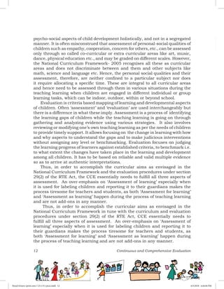 12 Continuous and Comprehensive Evaluation
psycho-social aspects of child development holistically, and not in a segregated
manner. It is often misconstrued that assessment of personal-social qualities of
children such as empathy, cooperation, concern for others, etc., can be assessed
only through so called co-curricular or extra curricular areas like art, music,
dance, physical education etc., and may be graded on different scales. However,
the National Curriculum Framework- 2005 recognises all these as curricular
areas and does not discriminate between and them and other subjects like
math, science and language etc. Hence, the personal social qualities and their
assessment, therefore, are neither confined to a particular subject nor does
it require allocating a specific time. These are integral to all curricular areas
and hence need to be assessed through them in various situations during the
teaching learning when children are engaged in different individual or group
learning tasks, which can be indoor, outdoor, within or beyond school.
Evaluation is criteria based mapping of learning and developmental aspects
of children. Often ‘assessment’ and ‘evaluation’ are used interchangeably but
there is a difference in what these imply. Assessment is a process of identifying
the learning gaps of children while the teaching learning is going on through
gathering and analyzing evidence using various strategies. It also involves
reviewing or modifying one’s own teaching learning as per the needs of children
to provide timely support. It allows focusing on the change in learning with how
and why aspects to understand the gaps and to make judicious interventions
without assigning any level or benchmarking. Evaluation focuses on judging
the learning progress of learners against established criteria, to benchmark i.e.
to what extent the changes have taken place in the learning and development
among all children. It has to be based on reliable and valid multiple evidence
so as to arrive at authentic interpretations.
Thus, in order to accomplish the curricular aims as envisaged in the
National Curriculum Framework and the evaluation procedures under section
29(2) of the RTE Act, the CCE essentially needs to fulfill all three aspects of
assessment. An over-emphasis on ‘Assessment of learning’ especially when
it is used for labeling children and reporting it to their guardians makes the
process tiresome for teachers and students, as both ‘Assessment for learning’
and ‘Assessment as learning’ happen during the process of teaching learning
and are not add-ons in any manner.
Thus, in order to accomplish the curricular aims as envisaged in the
National Curriculum Framework in tune with the curriculum and evaluation
procedures under section 29(2) of the RTE Act, CCE essentially needs to
fulfill all three aspects of assessment. An over-emphasis on ‘Assessment of
learning’ especially when it is used for labeling children and reporting it to
their guardians makes the process tiresome for teachers and students, as
both ‘Assessment for learning’ and ‘Assessment as learning’ happen during
the process of teaching learning and are not add-ons in any manner.
Royal Octavo (print area 7.25 x 9.5 pica).indd 12 4/5/2018 4:44:04 PM
 