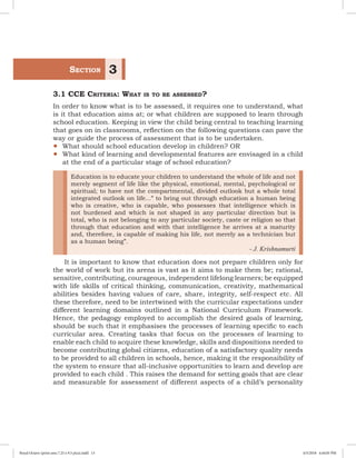 3.1 CCE Criteria: What is to be assessed?
In order to know what is to be assessed, it requires one to understand, what
is it that education aims at; or what children are supposed to learn through
school education. Keeping in view the child being central to teaching learning
that goes on in classrooms, reflection on the following questions can pave the
way or guide the process of assessment that is to be undertaken.
yy What should school education develop in children? OR
yy What kind of learning and developmental features are envisaged in a child
at the end of a particular stage of school education?
Education is to educate your children to understand the whole of life and not
merely segment of life like the physical, emotional, mental, psychological or
spiritual; to have not the compartmental, divided outlook but a whole total
integrated outlook on life...” to bring out through education a human being
who is creative, who is capable, who possesses that intelligence which is
not burdened and which is not shaped in any particular direction but is
total, who is not belonging to any particular society, caste or religion so that
through that education and with that intelligence he arrives at a maturity
and, therefore, is capable of making his life, not merely as a technician but
as a human being”.
- J. Krishnamurti
It is important to know that education does not prepare children only for
the world of work but its arena is vast as it aims to make them be; rational,
sensitive, contributing, courageous, independent lifelong learners; be equipped
with life skills of critical thinking, communication, creativity, mathematical
abilities besides having values of care, share, integrity, self-respect etc. All
these therefore, need to be intertwined with the curricular expectations under
different learning domains outlined in a National Curriculum Framework.
Hence, the pedagogy employed to accomplish the desired goals of learning,
should be such that it emphasises the processes of learning specific to each
curricular area. Creating tasks that focus on the processes of learning to
enable each child to acquire these knowledge, skills and dispositions needed to
become contributing global citizens, education of a satisfactory quality needs
to be provided to all children in schools, hence, making it the responsibility of
the system to ensure that all-inclusive opportunities to learn and develop are
provided to each child . This raises the demand for setting goals that are clear
and measurable for assessment of different aspects of a child’s personality
	Section 3
Royal Octavo (print area 7.25 x 9.5 pica).indd 13 4/5/2018 4:44:05 PM
 