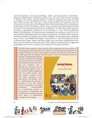 14 Continuous and Comprehensive Evaluation
and development covering knowledge, skills and dispositions holistically.
Different stakeholders including teachers are not clear about what learning
is desired, the criteria against which it could be assessed and how to keep
their efforts in the right direction. They cannot address the quality issues of
education until they are well informed about the functioning of the educational
institutions at the classroom, school, state, national and international levels
in terms of learning and performance of children. To help them make rational
decisions, appropriate measures of monitoring i.e. the criteria (reflecting
holistic development of learners) and assessment procedures, need to be in
place and be integrated with the system of education, to enable them track the
learning progress of children for timely bridging the learning gaps. Keeping
this in view, the NCERT developed a document on ‘The Learning Outcomes
at Elementary Stage’ which specifies stage wise curricular expectations and
class wise learning outcomes in each of the subjects along with the suggested
pedagogical processes to achieve the respective learning outcomes.
The NPE 1986, revised in 1992 and POA 1992 emphasise that essential levels
of learning should be laid down and children’s learning should periodically be
assessed to keep a track of their progress towards ensuring the achievement
of NPE goal that all children should acquire at least the minimum levels of
learning. Recognising children’s
capacity to construct knowledge
as natural learners as central to
thetransactionofthecurriculum
and the teacher’s role to
facilitate the learning process,
the knowledge gained, thus, is
an outcome of their engagement
with the world around when
they explore, respond, invent,
and make meaning of their
experiences. This shifted focus
to emphasising the process of
learning so that the desired
levels are attained. It envisaged
conceptual understanding
as a continuous process i.e.
the process of deepening and
enriching connections acquiring
more layers of dispositions,
emotions as an integral
Royal Octavo (print area 7.25 x 9.5 pica).indd 14 4/5/2018 4:44:06 PM
 