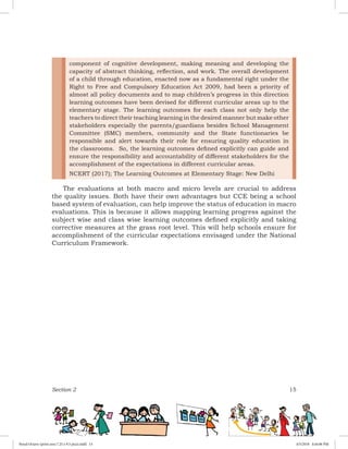 Section 2 15
The evaluations at both macro and micro levels are crucial to address
the quality issues. Both have their own advantages but CCE being a school
based system of evaluation, can help improve the status of education in macro
evaluations. This is because it allows mapping learning progress against the
subject wise and class wise learning outcomes defined explicitly and taking
corrective measures at the grass root level. This will help schools ensure for
accomplishment of the curricular expectations envisaged under the National
Curriculum Framework.
component of cognitive development, making meaning and developing the
capacity of abstract thinking, reflection, and work. The overall development
of a child through education, enacted now as a fundamental right under the
Right to Free and Compulsory Education Act 2009, had been a priority of
almost all policy documents and to map children’s progress in this direction
learning outcomes have been devised for different curricular areas up to the
elementary stage. The learning outcomes for each class not only help the
teachers to direct their teaching learning in the desired manner but make other
stakeholders especially the parents/guardians besides School Management
Committee (SMC) members, community and the State functionaries be
responsible and alert towards their role for ensuring quality education in
the classrooms. So, the learning outcomes defined explicitly can guide and
ensure the responsibility and accountability of different stakeholders for the
accomplishment of the expectations in different curricular areas.
NCERT (2017); The Learning Outcomes at Elementary Stage: New Delhi
Royal Octavo (print area 7.25 x 9.5 pica).indd 15 4/5/2018 4:44:06 PM
 