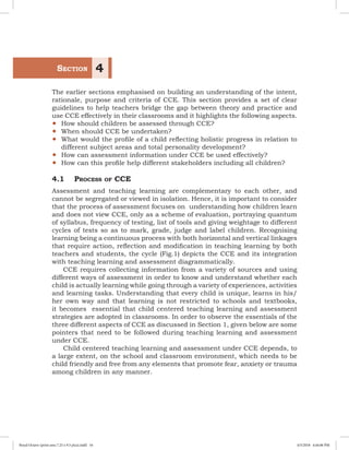 The earlier sections emphasised on building an understanding of the intent,
rationale, purpose and criteria of CCE. This section provides a set of clear
guidelines to help teachers bridge the gap between theory and practice and
use CCE effectively in their classrooms and it highlights the following aspects.
yy How should children be assessed through CCE?  
yy When should CCE be undertaken?
yy What would the profile of a child reflecting holistic progress in relation to
different subject areas and total personality development?
yy How can assessment information under CCE be used effectively?
yy How can this profile help different stakeholders including all children?
4.1	 Process of CCE
Assessment and teaching learning are complementary to each other, and
cannot be segregated or viewed in isolation. Hence, it is important to consider
that the process of assessment focuses on understanding how children learn
and does not view CCE, only as a scheme of evaluation, portraying quantum
of syllabus, frequency of testing, list of tools and giving weightage to different
cycles of tests so as to mark, grade, judge and label children. Recognising
learning being a continuous process with both horizontal and vertical linkages
that require action, reflection and modification in teaching learning by both
teachers and students, the cycle (Fig.1) depicts the CCE and its integration
with teaching learning and assessment diagrammatically.
CCE requires collecting information from a variety of sources and using
different ways of assessment in order to know and understand whether each
child is actually learning while going through a variety of experiences, activities
and learning tasks. Understanding that every child is unique, learns in his/
her own way and that learning is not restricted to schools and textbooks,
it becomes essential that child centered teaching learning and assessment
strategies are adopted in classrooms. In order to observe the essentials of the
three different aspects of CCE as discussed in Section 1, given below are some
pointers that need to be followed during teaching learning and assessment
under CCE.
Child centered teaching learning and assessment under CCE depends, to
a large extent, on the school and classroom environment, which needs to be
child friendly and free from any elements that promote fear, anxiety or trauma
among children in any manner.
	Section 4
Royal Octavo (print area 7.25 x 9.5 pica).indd 16 4/5/2018 4:44:06 PM
 