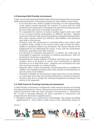 Section 3 17
4.2 Ensuring Child Friendly environment
A safe, secure and motivating child friendly school environment that encourages
child centered practices of teaching learning can help children learn better.
−− It is a fact that every child is capable of learning. It is the responsibility
of the adults around especially the teachers to ensure that the child
unfolds his/her potential to accomplishe the expected learning outcomes
for each stage and class as intended and spelt out.
−− It is important for teachers to build a healthy rapport with each child
so as to ensure his/her participation in different activities. Regular
interaction with the child, parents/guardians and gathering information
from other teachers about the interests, likes-dislikes and behaviour
may help in this process.
−− Creating a fear free environment is essential where each child is able
to express freely, confide in her teacher and is able to share her likes,
dislikes or problems without any hesitation. The teacher should not be
judgmental but try addressing the issues, if any, with the involvement
of parents, guardians and other teachers.
−− For physical or emotional disturbances, if needed, the child may be
encouraged to approach counselors or medical practitioners, with the
involvement of parents or guardians.
−− Recognising the unique abilities of children and their pace of learning,
teachers need to be patient to ensure their involvement in different
activities so as to help them learn, progress and accomplish the class
wise learning outcomes in a timely manner.
−− Adequate space, variety of materials, and learning aids are available for
children are available including those with special accommodations to
suit the needs of all children.
−− Timetable is flexible, for the teachers to plan and carry out the activities
in a time span more than the duration allocated to a period, if required.
−− Teachers may free to change the seating arrangement according to the
activity to be organised.
4.3 Child Centered Teaching Learning and Assessment
A child friendly environment complements child centered process of teaching
learning and assessment. Hence, taking into account these and integrating the
aspects mentioned under the three purposes of assessment i.e. assessment
for, of and as learning following are some essentials to Continuous and
Comprehensive Evaluation implementation.
yy Recognise children as a constructors of knowledge. This implies providing
opportunities to every child to make sense of new information based on
Royal Octavo (print area 7.25 x 9.5 pica).indd 17 4/5/2018 4:44:07 PM
 