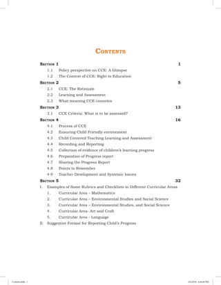 Contents
Section 1	 1
	 1.1	 Policy perspective on CCE: A Glimpse
	 1.2	 The Context of CCE: Right to Education
Section 2	 5
	 2.1	 CCE: The Rationale
	 2.2	 Learning and Assessment
	 2.3	 What meaning CCE connotes
Section 3	 13
	 3.1	 CCE Criteria: What is to be assessed?
Section 4	 16
	 4.1	 Process of CCE
	 4.2	 Ensuring Child Friendly environment
	 4.3	 Child Centered Teaching Learning and Assessment
	 4.4	 Recording and Reporting
	 4.5	 Collection of evidence of children’s learning progress
	 4.6	 Preparation of Progress report
	 4.7	 Sharing the Progress Report
	 4.8	 Points to Remember
	 4.9	 Teacher Development and Systemic Issues
Section 5	 32
I.	 Examples of Some Rubrics and Checklists in Different Curricular Areas
	 1.	 Curricular Area – Mathematics
	 2.	 Curricular Area – Environmental Studies and Social Science
	 3.	 Curricular Area – Environmental Studies, and Social Science
	 4.	 Curricular Area- Art and Craft
	 5.	 Curricular Area - Language
II.	 Suggestive Format for Reporting Child’s Progress	
Content.indd 1 4/5/2018 4:44:48 PM
 