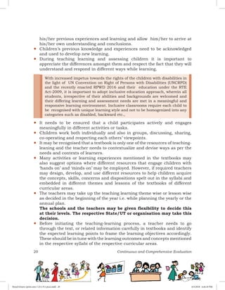 20 Continuous and Comprehensive Evaluation
his/her previous experiences and learning and allow him/her to arrive at
his/her own understanding and conclusions.
yy Children’s previous knowledge and experiences need to be acknowledged
and used to develop new learning.
yy During teaching learning and assessing children it is important to
appreciate the differences amongst them and respect the fact that they will
understand and respond in different ways while learning.
yy
With increased impetus towards the rights of the children with disabilities in
the light of UN Convention on Right of Persons with Disabilities (UNCRPD)
and the recently enacted RPWD 2016 and their education under the RTE
Act-2009, it is important to adopt inclusive education approach, wherein all
students, irrespective of their abilities and backgrounds are welcomed and
their differing learning and assessment needs are met in a meaningful and
responsive learning environment. Inclusive classrooms require each child to
be recognised with unique learning style and not to be homogenized into any
categories such as disabled, backward etc.,
It needs to be ensured that a child participates actively and engages
meaningfully in different activities or tasks.
yy Children work both individually and also in groups, discussing, sharing,
co-operating and respecting each others’ viewpoints.
yy It may be recognised that a textbook is only one of the resources of teaching-
leaning and the teacher needs to contextualize and devise ways as per the
needs and contexts of learners.
yy Many activities or learning experiences mentioned in the textbooks may
also suggest options where different resources that engage children with
‘hands on’ and ‘minds on’ may be employed. However, if required teachers
may design, develop, and use different resources to help children acquire
the concepts, skills, concerns and dispositions spelt out in the syllabi and
embedded in different themes and lessons of the textbooks of different
curricular areas.
yy The teachers may take up the teaching learning theme wise or lesson wise
as decided in the beginning of the year i.e. while planning the yearly or the
annual plan.
The schools and the teachers may be given flexibility to decide this
at their levels. The respective State/UT or organisation may take this
decision.
yy Before initiating the teaching-learning process, a teacher needs to go
through the text, or related information carefully in textbooks and identify
the expected learning points to frame the learning objectives accordingly.
These should be in tune with the learning outcomes and concepts mentioned
in the respective syllabi of the respective curricular areas.
Royal Octavo (print area 7.25 x 9.5 pica).indd 20 4/5/2018 4:44:10 PM
 