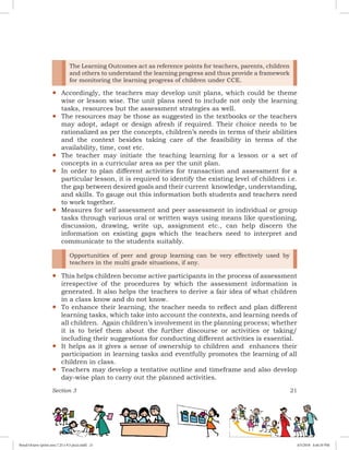 Section 3 21
yy
The Learning Outcomes act as reference points for teachers, parents, children
and others to understand the learning progress and thus provide a framework
for monitoring the learning progress of children under CCE.
Accordingly, the teachers may develop unit plans, which could be theme
wise or lesson wise. The unit plans need to include not only the learning
tasks, resources but the assessment strategies as well.
yy The resources may be those as suggested in the textbooks or the teachers
may adopt, adapt or design afresh if required. Their choice needs to be
rationalized as per the concepts, children’s needs in terms of their abilities
and the context besides taking care of the feasibility in terms of the
availability, time, cost etc.
yy The teacher may initiate the teaching learning for a lesson or a set of
concepts in a curricular area as per the unit plan.
yy In order to plan different activities for transaction and assessment for a
particular lesson, it is required to identify the existing level of children i.e.
the gap between desired goals and their current knowledge, understanding,
and skills. To gauge out this information both students and teachers need
to work together.
yy Measures for self assessment and peer assessment in individual or group
tasks through various oral or written ways using means like questioning,
discussion, drawing, write up, assignment etc., can help discern the
information on existing gaps which the teachers need to interpret and
communicate to the students suitably.
yy
Opportunities of peer and group learning can be very effectively used by
teachers in the multi grade situations, if any.
This helps children become active participants in the process of assessment
irrespective of the procedures by which the assessment information is
generated. It also helps the teachers to derive a fair idea of what children
in a class know and do not know.
yy To enhance their learning, the teacher needs to reflect and plan different
learning tasks, which take into account the contexts, and learning needs of
all children. Again children’s involvement in the planning process; whether
it is to brief them about the further discourse or activities or taking/
including their suggestions for conducting different activities is essential.
yy It helps as it gives a sense of ownership to children and enhances their
participation in learning tasks and eventfully promotes the learning of all
children in class.
yy Teachers may develop a tentative outline and timeframe and also develop
day-wise plan to carry out the planned activities.
Royal Octavo (print area 7.25 x 9.5 pica).indd 21 4/5/2018 4:44:10 PM
 