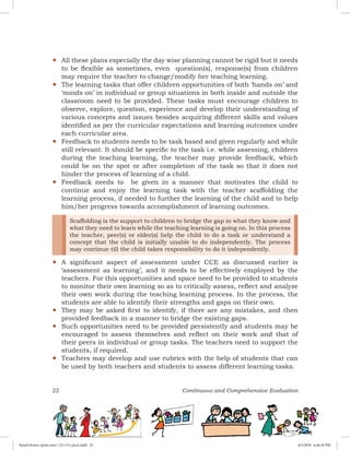 22 Continuous and Comprehensive Evaluation
yy All these plans especially the day wise planning cannot be rigid but it needs
to be flexible as sometimes, even question(s), response(s) from children
may require the teacher to change/modify her teaching learning.
yy The learning tasks that offer children opportunities of both ‘hands on’ and
‘minds on’ in individual or group situations in both inside and outside the
classroom need to be provided. These tasks must encourage children to
observe, explore, question, experience and develop their understanding of
various concepts and issues besides acquiring different skills and values
identified as per the curricular expectations and learning outcomes under
each curricular area.
yy Feedback to students needs to be task based and given regularly and while
still relevant. It should be specific to the task i.e. while assessing, children
during the teaching learning, the teacher may provide feedback, which
could be on the spot or after completion of the task so that it does not
hinder the process of learning of a child.
yy Feedback needs to be given in a manner that motivates the child to
continue and enjoy the learning task with the teacher scaffolding the
learning process, if needed to further the learning of the child and to help
him/her progress towards accomplishment of learning outcomes.
yy
Scaffolding is the support to children to bridge the gap in what they know and
what they need to learn while the teaching learning is going on. In this process
the teacher, peer(s) or elder(s) help the child to do a task or understand a
concept that the child is initially unable to do independently. The process
may continue till the child takes responsibility to do it independently.
A significant aspect of assessment under CCE as discussed earlier is
‘assessment as learning’, and it needs to be effectively employed by the
teachers. For this opportunities and space need to be provided to students
to monitor their own learning so as to critically assess, reflect and analyze
their own work during the teaching learning process. In the process, the
students are able to identify their strengths and gaps on their own.
yy They may be asked first to identify, if there are any mistakes, and then
provided feedback in a manner to bridge the existing gaps.
yy Such opportunities need to be provided persistently and students may be
encouraged to assess themselves and reflect on their work and that of
their peers in individual or group tasks. The teachers need to support the
students, if required.
yy Teachers may develop and use rubrics with the help of students that can
be used by both teachers and students to assess different learning tasks.
Royal Octavo (print area 7.25 x 9.5 pica).indd 22 4/5/2018 4:44:10 PM
 
