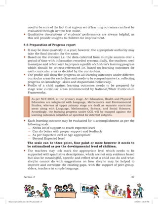 Section 3 27
need to be sure of the fact that a given set of learning outcomes can best be
evaluated through written test mode.
yy Qualitative descriptions of students’ performance are always helpful, as
this will provide insights to children for improvement.
4.6 Preparation of Progress report
yy It may be done quarterly in a year; however, the appropriate authority may
take the final decision for the same.
yy Based on the evidence i.e. the data collected from multiple sources over a
period of time with information recorded systematically, the teachers need
to analyse and reflect on it to prepare a profile of children’s learning progress
which should be criteria-referenced i.e. based on learning outcomes for
each curricular area as decided by the curriculum.
yy The profile will show the progress on all learning outcomes under different
curricular areas for each class and needs to be comprehensive i.e. reflecting
progress on knowledge, skills and dispositions holistically.
yy Profile of a child against learning outcomes needs to be prepared for
stage wise curricular areas recommended by National/State Curriculum
Frameworks.
yy
As per NCF-2005, at the primary stage, Art Education, Health and Physical
Education are integrated with Language, Mathematics and Environmental
Studies, whereas at upper primary stage are dealt as separate curricular
areas along with Language, Mathematics, Science, and Social Sciences.
Accordingly, the learning progress under CCE will be mapped against the
learning outcomes identified or specified for different subjects.
Each learning outcome may be evaluated for it accomplishment as per the
following scale.
−− Needs lot of support to reach expected level
−− Can do better with proper support and feedback
−− As per Expected level or Age appropriate
−− Beyond Expected level
The scale can be three point, four point or more however it needs to
be rationalised as per the developmental level of children.
yy The teachers may tick mark the appropriate level which needs to be
supported with qualitative descriptions, which are not only evidence based
but also be meaningful, specific and reflect what a child can do and what
she/he cannot do with suggestions on how she/he may be helped to
improve and overcome the existing gaps, with the support of peer-group,
elders, teachers in simple language.
Royal Octavo (print area 7.25 x 9.5 pica).indd 27 4/5/2018 4:44:10 PM
 