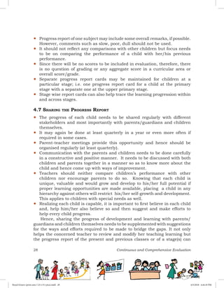 28 Continuous and Comprehensive Evaluation
yy Progress report of one subject may include some overall remarks, if possible.
However, comments such as slow, poor, dull should not be used.
yy It should not reflect any comparisons with other children but focus needs
to be on comparing the performance of a child with her/his previous
performance.
yy Since there will be no scores to be included in evaluation, therefore, there
is no question of grading or any aggregate score in a curricular area or
overall score/grade.
yy Separate progress report cards may be maintained for children at a
particular stage; i.e. one progress report card for a child at the primary
stage with a separate one at the upper primary stage.
yy Stage wise report cards can also help trace the learning progression within
and across stages.
4.7 Sharing the Progress Report
yy The progress of each child needs to be shared regularly with different
stakeholders and most importantly with parents/guardians and children
themselves.
yy It may again be done at least quarterly in a year or even more often if
required in some cases.
yy Parent-teacher meetings provide this opportunity and hence should be
organised regularly (at least quarterly).
yy Communication with the parents and children needs to be done carefully
in a constructive and positive manner. It needs to be discussed with both
children and parents together in a manner so as to know more about the
child and hence come up with ways of improvement.
yy Teachers should neither compare children’s performance with other
children nor encourage parents to do so. Knowing that each child is
unique, valuable and would grow and develop to his/her full potential if
proper learning opportunities are made available, placing a child in any
hierarchy against others will restrict his/her self-growth and development.
This applies to children with special needs as well.
yy Realizing each child is capable, it is important to first believe in each child
and, help him/her also believe so and then suggest and make efforts to
help every child progress.
Hence, sharing the progress of development and learning with parents/
guardians and children themselves needs to be supplemented with suggestions
for the ways and efforts required to be made to bridge the gaps. It not only
helps the concerned teacher to review and modify her teaching learning but
the progress report of the present and previous classes or of a stage(s) can
Royal Octavo (print area 7.25 x 9.5 pica).indd 28 4/5/2018 4:44:10 PM
 