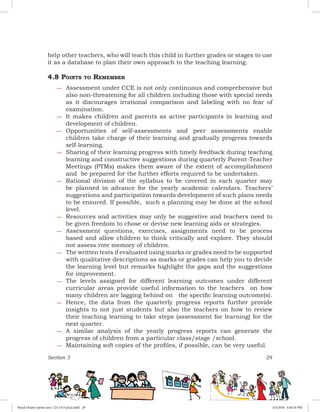 Section 3 29
help other teachers, who will teach this child in further grades or stages to use
it as a database to plan their own approach to the teaching learning.
4.8 Points to Remember
−− Assessment under CCE is not only continuous and comprehensive but
also non-threatening for all children including those with special needs
as it discourages irrational comparison and labeling with no fear of
examination.
−− It makes children and parents as active participants in learning and
development of children.
−− Opportunities of self-assessments and peer assessments enable
children take charge of their learning and gradually progress towards
self-learning.
−− Sharing of their learning progress with timely feedback during teaching
learning and constructive suggestions during quarterly Parent-Teacher
Meetings (PTMs) makes them aware of the extent of accomplishment
and be prepared for the further efforts required to be undertaken.
−− Rational division of the syllabus to be covered in each quarter may
be planned in advance for the yearly academic calendars. Teachers’
suggestions and participation towards development of such plans needs
to be ensured. If possible, such a planning may be done at the school
level.
−− Resources and activities may only be suggestive and teachers need to
be given freedom to chose or devise new learning aids or strategies.
−− Assessment questions, exercises, assignments need to be process
based and allow children to think critically and explore. They should
not assess rote memory of children.
−− The written tests if evaluated using marks or grades need to be supported
with qualitative descriptions as marks or grades can help you to decide
the learning level but remarks highlight the gaps and the suggestions
for improvement.
−− The levels assigned for different learning outcomes under different
curricular areas provide useful information to the teachers on how
many children are lagging behind on the specific learning outcome(s).
−− Hence, the data from the quarterly progress reports further provide
insights to not just students but also the teachers on how to review
their teaching learning to take steps (assessment for learning) for the
next quarter.
−− A similar analysis of the yearly progress reports can generate the
progress of children from a particular class/stage /school.
−− Maintaining soft copies of the profiles, if possible, can be very useful.
Royal Octavo (print area 7.25 x 9.5 pica).indd 29 4/5/2018 4:44:10 PM
 