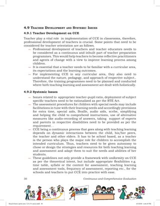 30 Continuous and Comprehensive Evaluation
4.9 Teacher Development and Systemic Issues
4.9.1 Teacher Development on CCE
Teacher play a vital role in implementation of CCE in classrooms, therefore,
professional development of teachers is crucial. Some points that need to be
considered for teacher orientation are as follows.
−− Professional development of teachers and teacher educators needs to
be considered as a continuous and inbuilt part of teacher preparation
programmes. This would help teachers to become reflective practitioners
and agents of change with a view to improve learning process among
children.
−− It is essential that a teacher needs to be familiar with a curricular area,
its expectations and the learning outcomes.
−− For implementing CCE in any curricular area, they also need to
understand the nature, pedagogy, and approach of respective subject..
Therefore, the training programmes need to be planned and conducted
where both teaching learning and assessment are dealt with holistically.
4.9.2 Systemic Issues
−− Issues related to appropriate teacher-pupil ratio, deployment of subject
specific teachers need to be rationalized as per the RTE Act.
−− The assessment procedures for children with special needs may include
facilitations in tune with their learning needs and accordingly provisions
for extra time, special aids, Braille, audio aids, scribe, simplifying
and helping the child to comprehend instructions, use of alternative
measures like audio-recording of answers, taking support of experts
and parents in respective disabilities need to be provided as per the
requirement. .  
−− CCE being a continuous process that goes along with teaching learning
depends on dynamic interactions between the child, his/her peers,
the teacher and other elders. It has to be school based, as a teacher
is the person who plays the major role for children to accomplish the
intended curriculum. Thus, teachers need to be given autonomy to
chose or design the strategies and resources for both teaching learning
and assessment and adapt them to suit the needs and abilities of her
students.
−− These guidelines not only provide a framework with uniformity on CCE
as per the theoretical intent, but include appropriate flexibilities e.g.
time table, syllabi or the content for assessment, teaching learning
and assessment tools, frequency of assessment, reporting etc., for the
schools and teachers to put CCE into practice with ease.
Royal Octavo (print area 7.25 x 9.5 pica).indd 30 4/5/2018 4:44:10 PM
 