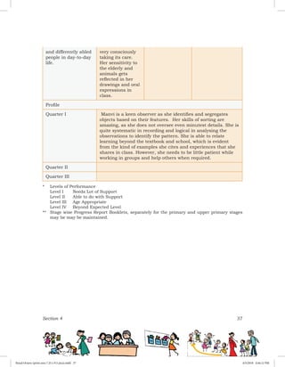 Section 4 37
and differently abled
people in day-to-day
life.
very consciously
taking its care.
Her sensitivity to
the elderly and
animals gets
reflected in her
drawings and oral
expressions in
class.
Profile
Quarter I Manvi is a keen observer as she identifies and segregates
objects based on their features. Her skills of sorting are
amazing, as she does not oversee even minutest details. She is
quite systematic in recording and logical in analysing the
observations to identify the pattern. She is able to relate
learning beyond the textbook and school, which is evident
from the kind of examples she cites and experiences that she
shares in class. However, she needs to be little patient while
working in groups and help others when required.
Quarter II
Quarter III
*	 Levels of Performance
	 Level I	 Needs Lot of Support
	 Level II	 Able to do with Support
	 Level III	 Age Appropriate
	 Level IV	 Beyond Expected Level
**	 Stage wise Progress Report Booklets, separately for the primary and upper primary stages
may be may be maintained.
Royal Octavo (print area 7.25 x 9.5 pica).indd 37 4/5/2018 4:44:12 PM
 