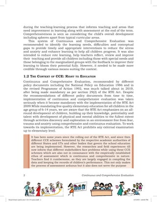 2 Continuous and Comprehensive Evaluation
during the teaching-learning process that informs teaching and areas that
need improvement in learning along with assessment at the end of the term.
Comprehensiveness is seen as considering the child’s overall development
including spheres apart from typical curricular areas.
This system of Continuous and Comprehensive Evaluation was
recommended to identify the learning needs, difficulties and conceptual
gaps to provide timely and appropriate interventions to reduce the stress
and anxiety and enhance learning to help all children progress. It was also
intended to reduce rote learning, help teachers reflect, review and improve
their teaching and provide all children including those with special needs and
those belonging to the marginalized groups with the feedback to improve their
learning to bloom their potential fully. However, it needed to be made more
credible through various means suiting the context.
1.2 The Context of CCE: Right to Education
Continuous and Comprehensive Evaluation, recommended by different
policy documents including the National Policy on Education 1986 and in
the revised Programme of Action 1992, was much talked about in 2010,
after being made mandatory as per section 29(2) of the RTE Act. Despite
the recommendations of different policy documents from time to time,
implementation of continuous and comprehensive evaluation was taken
seriously when it became mandatory with the implementation of the RTE Act
2009.While mandating free quality elementary education for all children in the
age group of 6-14 years, we are aware that the RTE Act emphasizes on an all-
round development of children, building up their knowledge, potentiality and
talent with development of physical and mental abilities to the fullest extent
through activities discovery and exploration in an environment free from fear,
trauma and anxiety using comprehensive and continuous evaluation. To work
towards its implementation, the RTE Act prohibits any external examination
up to elementary level.
It has been some years since the rolling out of the RTE Act, and since then
different CCE schemes formulated by the respective academic authorities of
different States and UTs and other bodies that govern the school education
are being implemented. However, the researches and field experiences till
now inform that different stakeholders face problems while using these CCE
schemes which are also not in consonance with the empirically established
ethos of assessment which is continuous and comprehensive in nature.
Teachers find it cumbersome, as they are largely engaged in compiling the
data and keeping the records of children’s performance. This not only makes
the process of assessment arduous but it also does not serve the purpose
Royal Octavo (print area 7.25 x 9.5 pica).indd 2 4/5/2018 4:44:02 PM
 