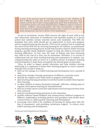 Continuous and Comprehensive Evaluation 3
as most of the precious time for teaching learning goes in vain. Children too
find it difficult to cope with several tests and assignments that give them
anxiety and the fear of others being judgmental about their performance. The
unanswered queries and varied interpretations of different aspects of CCE by
teachers, students, parents/guardians and other functionaries at different
levels lead to its inappropriate implementation that is neither in tune with the
policy perspectives and nor in favour of the beneficiaries.
As per its provisions, section 29(2) ensures the right of each child to full
time elementary education of satisfactory and equitable quality in a formal
school that satisfies certain essential norms and standards. The RTE Act
demands that each child should get an opportunity to learn and progress
and be supported during this process. CCE can be a potent tool in respecting
the intent of the RTE Act by ensuring learning for all children, as assessment
during teaching-learning process would help teachers observe child’s learning
progress, provide timely feedback support to help the child to overcome the
learning difficulties. In that case the state of ‘failing’ and thus detaining
any child at the end of a term can be minimized. Therefore, it is crucial to
understand and use both teaching learning and assessment in tandem, one
complementing the other to arrive at a realistic picture of students’ learning
and development to help them accomplish the desired goals of education.
Thus, in order to impart quality education and help children develop
holistically it is important to know their learning progress in such a manner
through CCE so that it helps to;
yy find out the change in a child’s learning and development over a period of
time.
yy map these changes through assessment of different curricular areas
yy identify the support each child needs to progress individually.
yy plan teaching-learning situations to suit their needs to enable them improve
their learning.  
yy to allow children to assess themselves through reflection, seeking ways to
regulate and improve learning by himself/herself.
yy find out to what extent curricular expectations and learning outcomes have
been achieved.  
yy improve teaching-learning processes in the classroom.  
yy provide evidence based feedback and communicate children’s progress to
different stakeholders including parents and guardians and involve them
constructively in child’s growth, learning and development.
yy encourage each child to be confident of learning by doing away with the
fear of assessment  and providing continuous support to ensure every
child’s learning and development.
Royal Octavo (print area 7.25 x 9.5 pica).indd 3 4/5/2018 4:44:03 PM
 