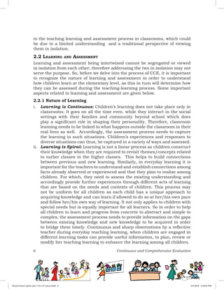 6 Continuous and Comprehensive Evaluation
to the teaching learning and assessment process in classrooms, which could
be due to a limited understanding and a traditional perspective of viewing
them in isolation.
2.2 Learning and Assessment
Learning and assessment being intertwined cannot be segregated or viewed
in isolation from each other; therefore addressing the two in isolation may not
serve the purpose. So, before we delve into the process of CCE, it is important
to recognize the nature of learning and assessment in order to understand
how children learn at the elementary level, as this in turn will determine how
they can be assessed during the teaching-learning process. Some important
aspects related to learning and assessment are given below.
2.2.1 Nature of Learning
i.	 Learning is Continuous: Children’s learning does not take place only in
classrooms. It goes on all the time even. while they interact in the social
settings with their families and community beyond school which does
play a significant role in shaping their personality. Therefore, classroom
learning needs to be linked to what happens outside the classroom in their
real lives as well. Accordingly, the assessment process needs to capture
the learning in such situations. Children’s experiences and responses to
diverse situations can thus, be captured in a variety of ways and assessed.
ii.	 Learning is Spiral: Learning is not a linear process as children construct
their knowledge when they are required to revisit themes/concepts related
to earlier classes in the higher classes. This helps to build connections
between previous and new learning. Similarly, in everyday learning it is
important for the teachers to understand and establish connections among
facts already observed or experienced and that they plan to realise among
children. For which, they need to assess the existing understanding and
accordingly provide further experiences through different acts of learning
that are based on the needs and contexts of children. This process may
not be uniform for all children as each child has a unique approach to
acquiring knowledge and can learn if allowed to do so at her/his own pace
and follow her/his own way of learning. It not only applies to children with
special needs but is equally important for all learners. So in order to help
all children to learn and progress from concrete to abstract and simple to
complex, the assessment process needs to provide information on the gaps
between existing knowledge and new knowledge to be acquired in order
to bridge them timely. Continuous and sharp observations by a reflective
teacher during everyday teaching learning, when children are engaged in
different learning tasks can provide useful information, to plan, review or
modify her teaching learning to enhance the learning among all children.
Royal Octavo (print area 7.25 x 9.5 pica).indd 6 4/5/2018 4:44:03 PM
 