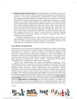 Section 1 7
iii.	 Holistic Aspect of Learning: Learning takes place in a holistic manner, as
children do not view the world around through boundaries of disciplines,
domains or any other compartments. Facilitations to build connections
for integration of knowledge through experiences that allow multi- sensory
experiential learning emphasising play, exploration, trying out various
things and actually doing different activities makes the entire learning
process stimulating and joyful for children to learn more. It has been seen
that children during elementary stage learn better while interacting with
others or informally sharing what they are learning with others and vice
versa and learn a great deal by doing and through trial and error. So,
encouraging them to experience individual or group learning situations
that engage them both in ‘hands on and minds on’ thereby learning
constantly from their peers, groups and elders facilitated their holistic
learning and development.
		 Learning being continuous, spiral and holistic directs assessment to
take cognizance of these aspects since the two are complementary to each
other. So, these aspects are equally relevant to assessment, which can be
understood if we carefully look at the nature of assessment.
2.2.2 Nature of Assessment
Assessment serves to promote learning by reinforcing the efficacy of teaching
learning when teachers can customize their teaching plans through relevant
information on students’ interests, abilities and learning progress with
constant involvement and inputs from students. It aims to accomplish the
goal where children develop the skills and abilities to move on the path of self-
learning and awareness. Contemporary research literature highlights three
major purposes of assessment, which include ; ‘Assessment for Learning’,
‘Assessment as Learning’ and ‘Assessment of Learning’.
Taking into consideration the overall development (physical, socio-
emotional besides the cognitive) of a child as mandated under the RTE Act, it
is important that the focus of learning and assessment of children includes
different skills, concerns, values, dispositions and sensitivities besides
knowledge. The holistic development helps children imbibe all these and the
teachers need to assess them continuously to find out their learning needs
and gaps. The evidenceor information from different sources for the same may
be collected using diverse learning situations and monitored to provide regular
and timely feedback and plan the teaching learning accordingly (Assessment
for Learning) to build the capacity of self assessment and self learning among
children (Assessment as Learning) and help them progress. In addition to
this, to provide a sense of accomplishment to children including those with
special needs and help them know where they are and decide where they need
Royal Octavo (print area 7.25 x 9.5 pica).indd 7 4/5/2018 4:44:04 PM
 