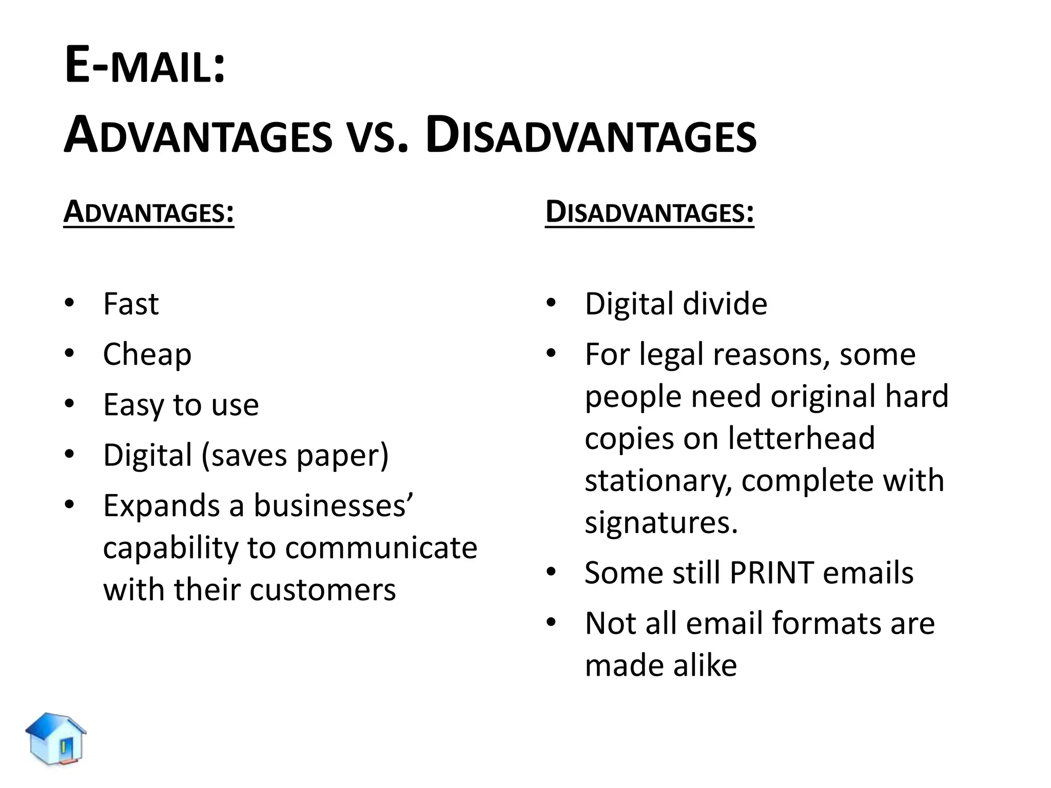 E-MAIL:
ADVANTAGES VS. DISADVANTAGES
ADVANTAGES:
• Fast
• Cheap
• Easy to use
• Digital (saves paper)
• Expands a businesses’
capability to communicate
with their customers
DISADVANTAGES:
• Digital divide
• For legal reasons, some
people need original hard
copies on letterhead
stationary, complete with
signatures.
• Some still PRINT emails
• Not all email formats are
made alike
 