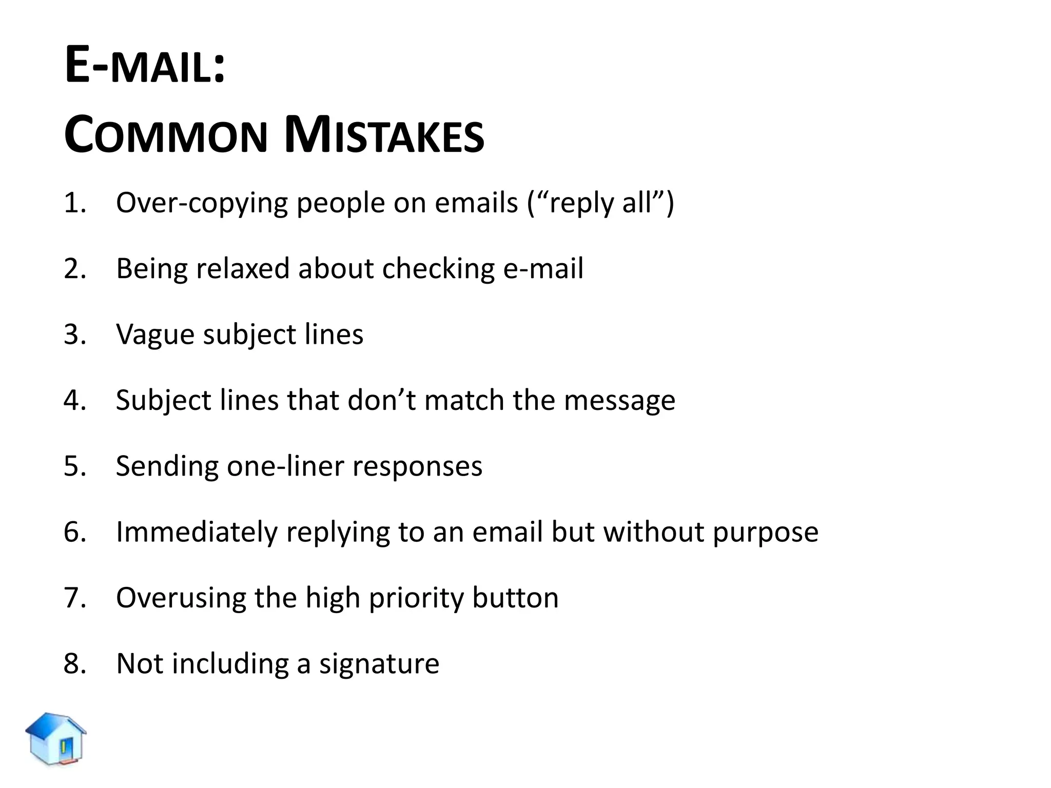 E-MAIL:
COMMON MISTAKES
1. Over-copying people on emails (“reply all”)
2. Being relaxed about checking e-mail
3. Vague subject lines
4. Subject lines that don’t match the message
5. Sending one-liner responses
6. Immediately replying to an email but without purpose
7. Overusing the high priority button
8. Not including a signature
 