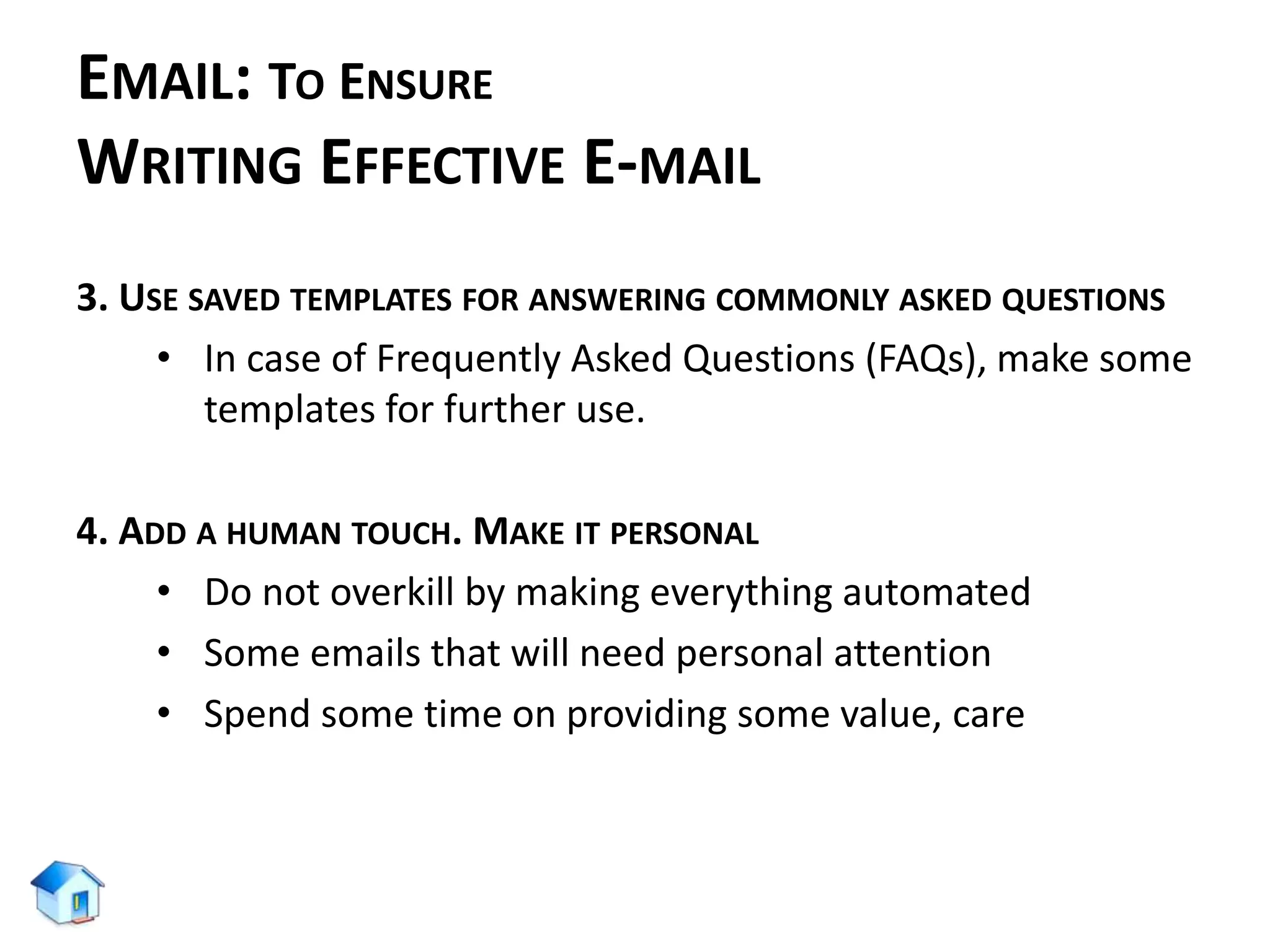 EMAIL: TO ENSURE
WRITING EFFECTIVE E-MAIL
3. USE SAVED TEMPLATES FOR ANSWERING COMMONLY ASKED QUESTIONS
• In case of Frequently Asked Questions (FAQs), make some
templates for further use.
4. ADD A HUMAN TOUCH. MAKE IT PERSONAL
• Do not overkill by making everything automated
• Some emails that will need personal attention
• Spend some time on providing some value, care
 