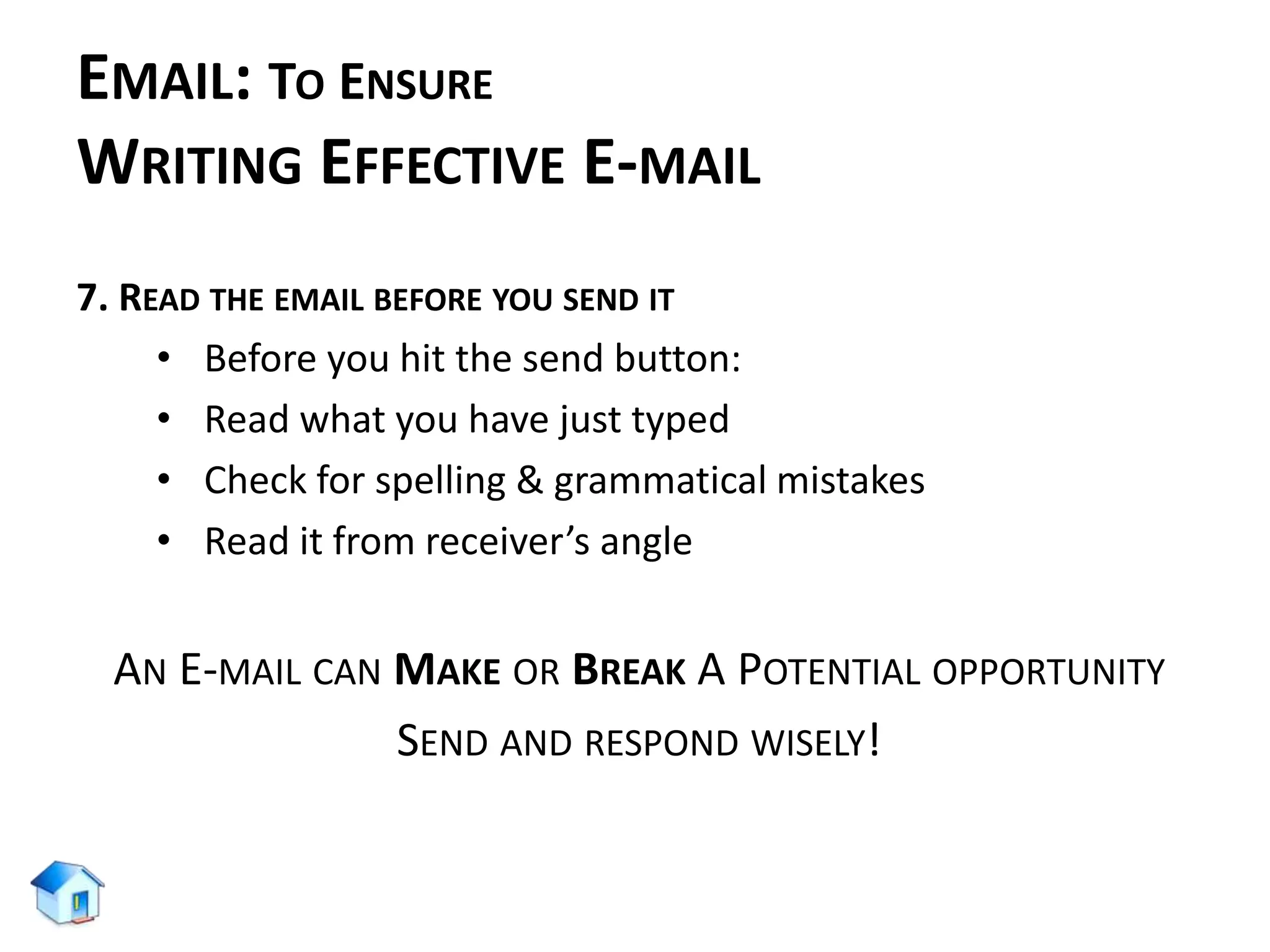 EMAIL: TO ENSURE
WRITING EFFECTIVE E-MAIL
7. READ THE EMAIL BEFORE YOU SEND IT
• Before you hit the send button:
• Read what you have just typed
• Check for spelling & grammatical mistakes
• Read it from receiver’s angle
AN E-MAIL CAN MAKE OR BREAK A POTENTIAL OPPORTUNITY
SEND AND RESPOND WISELY!
 