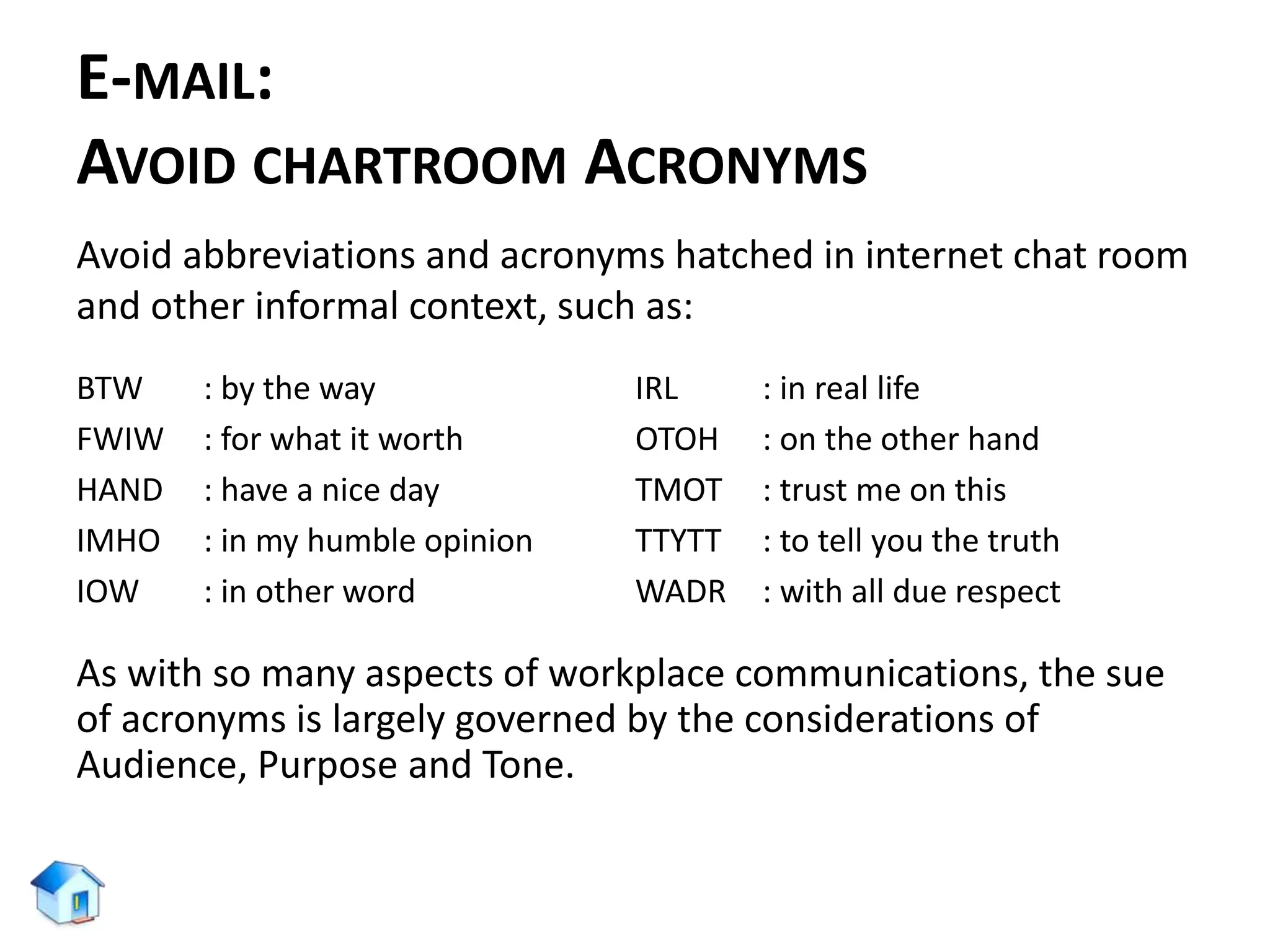 E-MAIL:
AVOID CHARTROOM ACRONYMS
Avoid abbreviations and acronyms hatched in internet chat room
and other informal context, such as:
BTW : by the way
FWIW : for what it worth
HAND : have a nice day
IMHO : in my humble opinion
IOW : in other word
IRL : in real life
OTOH : on the other hand
TMOT : trust me on this
TTYTT : to tell you the truth
WADR : with all due respect
As with so many aspects of workplace communications, the sue
of acronyms is largely governed by the considerations of
Audience, Purpose and Tone.
 