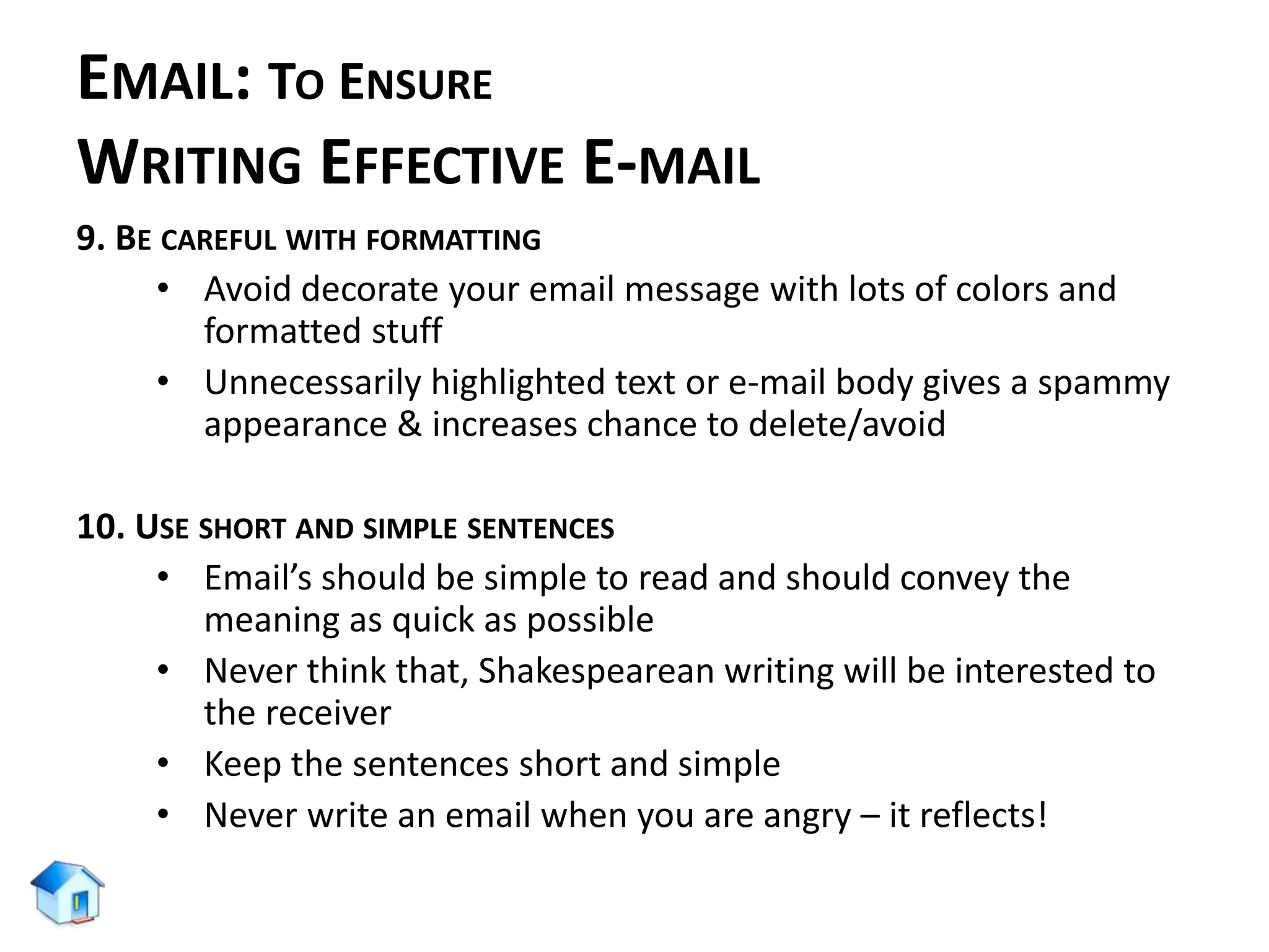 EMAIL: TO ENSURE
WRITING EFFECTIVE E-MAIL
9. BE CAREFUL WITH FORMATTING
• Avoid decorate your email message with lots of colors and
formatted stuff
• Unnecessarily highlighted text or e-mail body gives a spammy
appearance & increases chance to delete/avoid
10. USE SHORT AND SIMPLE SENTENCES
• Email’s should be simple to read and should convey the
meaning as quick as possible
• Never think that, Shakespearean writing will be interested to
the receiver
• Keep the sentences short and simple
• Never write an email when you are angry – it reflects!
 