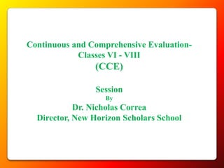 Continuous and Comprehensive Evaluation-
            Classes VI - VIII
                (CCE)

                 Session
                   By
            Dr. Nicholas Correa
  Director, New Horizon Scholars School
 